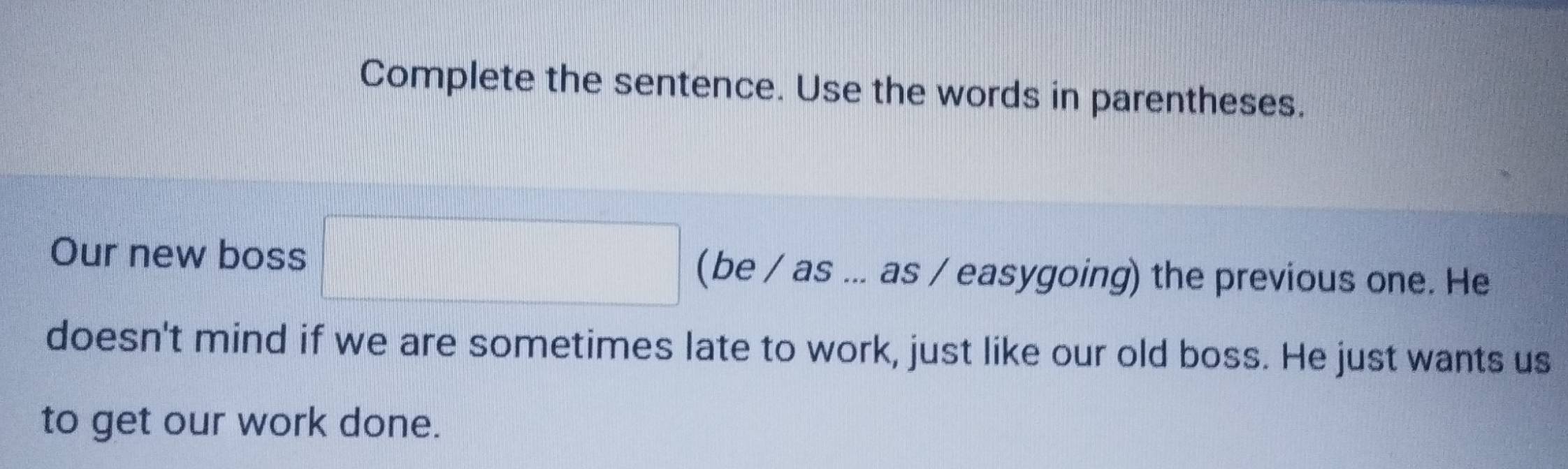 Complete the sentence. Use the words in parentheses. 
Our new boss □ (be / as ... as / easygoing) the previous one. He 
doesn't mind if we are sometimes late to work, just like our old boss. He just wants us 
to get our work done.