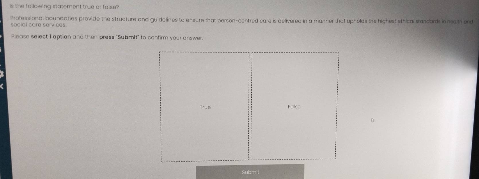 Is the following statement true or false? 
Professional boundaries provide the structure and guidelines to ensure that person-centred care is delivered in a manner that upholds the highest ethical standards in health and 
social care services. 
Please select 1 option and then press "Submit" to confirm your answer. 
Submit