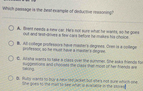 Which passage is the best example of deductive reasoning?
A. Brent needs a new car. He's not sure what he wants, so he goes
out and test-drives a few cars before he makes his choice.
B. All college professors have master's degrees. Oren is a college
professor, so he must have a master's degree.
C. Alisha wants to take a class over the summer. She asks friends for
suggestions and chooses the class that most of her friends are
taking.
D. Ruby wants to buy a new red jacket but she's not sure which one.
She goes to the mall to see what is available in the stores