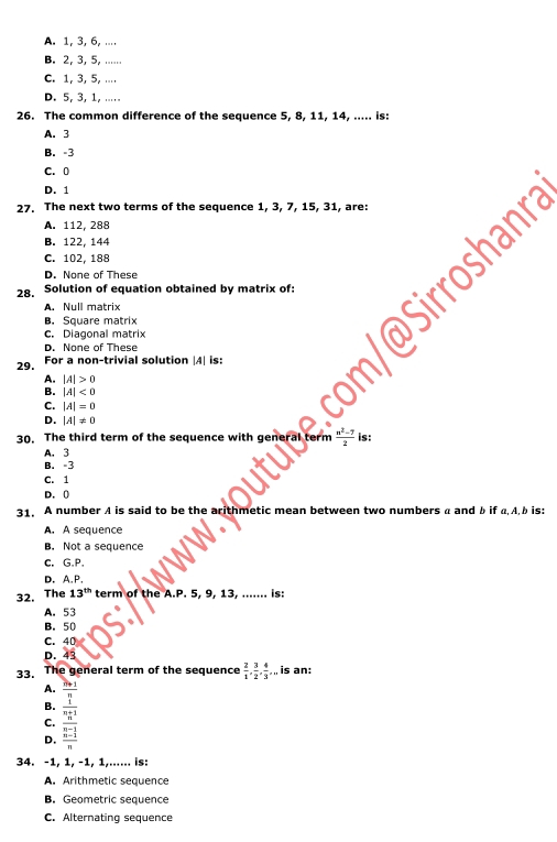 A. 1, 3, 6, ....
B. 2, 3, 5, ......
C. 1, 3, 5, ....
D. 5, 3, 1, .....
26. The common difference of the sequence 5, 8, 11, 14, ..... is:
A. 3
B. -3
C. 0
D. 1
27. The next two terms of the sequence 1, 3, 7, 15, 31, are:
A. 112, 288
B. 122, 144
C. 102, 188
D. None of These
oshanra
28. Solution of equation obtained by matrix of:
A. Null matrix
B. Square matrix
c. Diagonal matrix
D. None of These
29. For a non-trivial solution | A| is:
A. |A|>0
B. |A|<0</tex>
C. |A|=0
D. |A|!= 0
30. The third term of the sequence with general term  (n^2-7)/2  is:
A. 3
B. =3
C. 1
D. 0
31. A number A is said to be the arithmetic mean between two numbers a and b if a Ab is:
A. A sequence
B. Not a sequence
c. G.P.
D.A.P.
32. The 13^(th) term of the A.P. 5, 9, 13, ....... is:
A. 53
B. 50
C. 40
D. 43
33. The general term of the sequence  2/1 ,  3/2 ,  4/3 , ,, is an:
A.
B.
D. frac  2ln x/2  (x-2)/3  (x-1)/x 
C.
34. -1, 1, -1, 1,...... is:
A. Arithmetic sequence
B. Geometric sequence
C. Alternating sequence