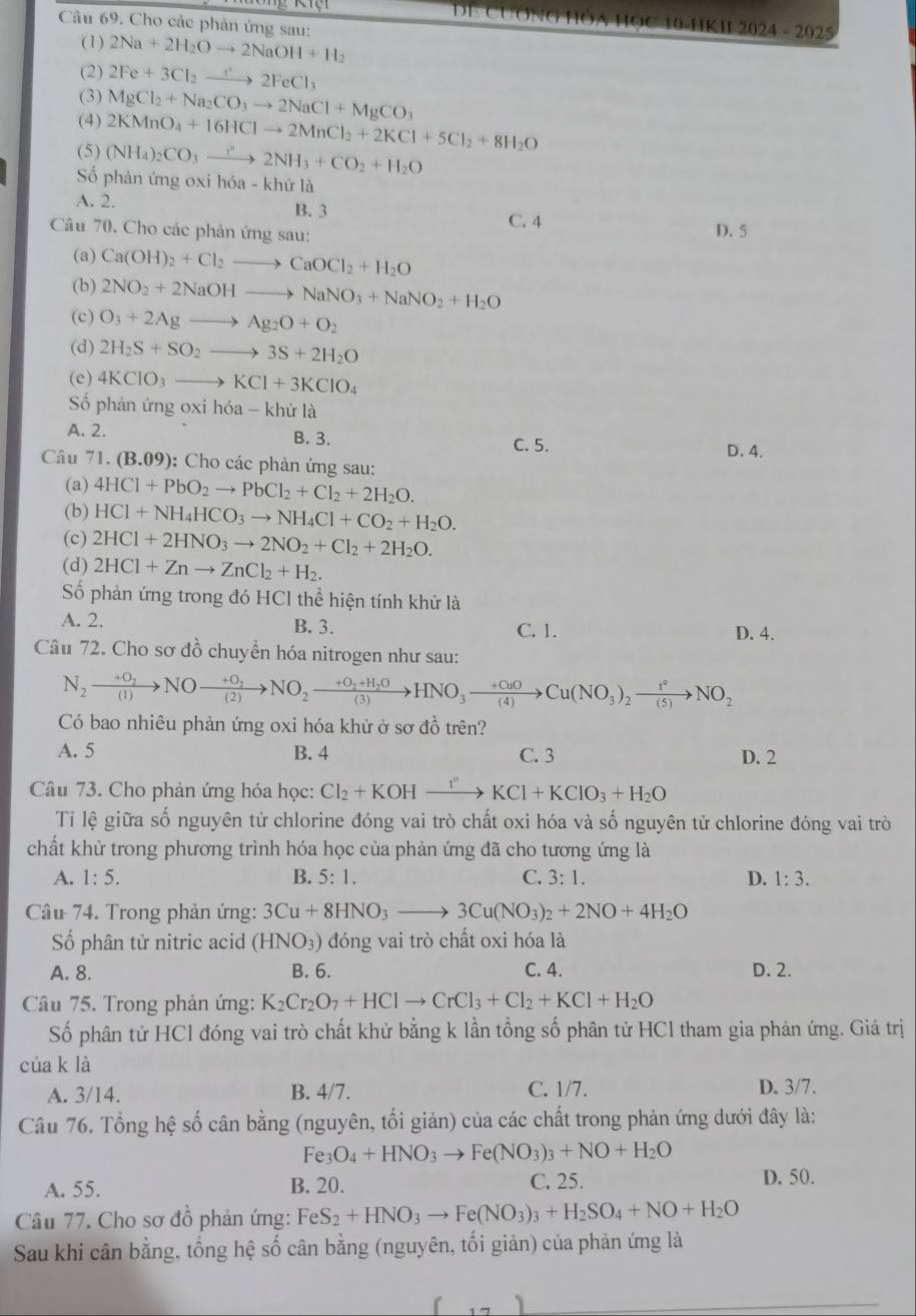 Cho các phản ứng sau:
DE CUƠNG HÔA HỌC 10-HKII 2024 - 2025
(1) 2Na+2H_2Oto 2NaOH+H_2
(2) 2Fe+3Cl_2to 2FeCl_3
(3)
(4) MgCl_2+Na_2CO_3to 2NaCl+MgCO_3
2KMnO_4+16HClto 2MnCl_2+2KCl+5Cl_2+8H_2O
(5) (NH_4)_2CO_3to 2N2NH_3+CO_2+H_2O
Số phản ứng oxi hóa - khử là
A. 2. B. 3 C. 4
Câu 70. Cho các phản ứng sau:
D. 5
(a) Ca(OH)_2+Cl_2to CaOCl_2+H_2O
(b) 2NO_2+2NaOHto NaNO_3+NaNO_2+H_2O
(c) O_3+2Agto Ag_2O+O_2
(d) 2H_2S+SO_2to 3S+2H_2O
(e) 4KClO_3to KCl+3KClO_4
Số phản ứng oxi hóa -k hử là
A. 2. B. 3. C. 5.
D. 4.
Câu 71. (B.09 ): Cho các phản ứng sau:
(a) 4HCl+PbO_2to PbCl_2+Cl_2+2H_2O.
(b) HCl+NH_4HCO_3to NH_4Cl+CO_2+H_2O.
(c) 2HCl+2HNO_3to 2NO_2+Cl_2+2H_2O.
(d) 2HCl+Znto ZnCl_2+H_2.
Số phản ứng trong đó HCl thể hiện tính khử là
A. 2. B. 3. C. 1. D. 4.
Câu 72. Cho sơ đồ chuyển hóa nitrogen như sau:
N_2xrightarrow +O_2NOxrightarrow +O_2NO_2xrightarrow +O_2+H_2OHNO_3xrightarrow +O_3to Cu(NO_3)_2NO_2
Có bao nhiêu phản ứng oxi hóa khử ở sơ đồ trên?
A. 5 B. 4 C. 3 D. 2
Câu 73. Cho phản ứng hóa học: Cl_2+KOHxrightarrow I°KCl+KClO_3+H_2O
Tiỉ lệ giữa số nguyên tử chlorine đóng vai trò chất oxi hóa và số nguyên tử chlorine đóng vai trò
chất khử trong phương trình hóa học của phản ứng đã cho tương ứng là
A. 1:5. B. 5:1. C. 3:1. D. 1:3.
Câu 74. Trong phản ứng: 3Cu+8HNO_3to 3Cu(NO_3)_2+2NO+4H_2O
Số phân tử nitric acid (HNO_3) đóng vai trò chất oxi hóa là
A. 8. B. 6. C. 4. D. 2.
Câu 75. Trong phản ứng: K_2Cr_2O_7+HClto CrCl_3+Cl_2+KCl+H_2O
Số phân tử HCl đóng vai trò chất khử bằng k lần tổng số phân tử HCl tham gia phản ứng. Giá trị
của k là
A. 3/14. B. 4/7. C. 1/7. D. 3/7.
Câu 76. Tổng hệ số cân bằng (nguyên, tối giản) của các chất trong phản ứng dưới đây là:
Fe O_4+HNO_3to Fe(NO_3)_3+NO+H_2O
A. 55. B. 20. C. 25. D. 50.
Câu 77. Cho sơ đồ phản ứng: FeS_2+HNO_3to Fe(NO_3)_3+H_2SO_4+NO+H_2O
Sau khi cân bằng, tổng hệ số cân bằng (nguyên, tối giản) của phản ứng là