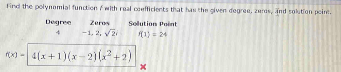 Find the polynomial function f with real coefficients that has the given degree, zeros, and solution point. 
Degree Zeros Solution Point
4 −1, 2, sqrt(2)i f(1)=24
f(x)= 4(x+1)(x-2)(x^2+2)