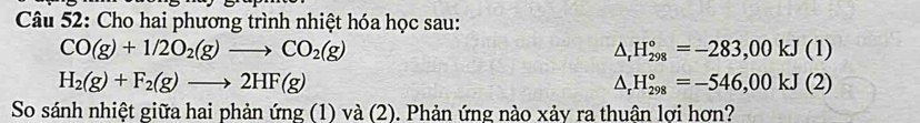 Cho hai phương trình nhiệt hóa học sau:
CO(g)+1/2O_2(g)to CO_2(g)
△ _rH_(298)°=-283,00kJ(1)
H_2(g)+F_2(g)to 2HF(g)
△ _rH_(298)°=-546,00kJ(2)
So sánh nhiệt giữa hai phản ứng (1) và (2). Phản ứng nào xảy ra thuận lợi hơn?