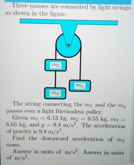 Three masses are connected by light strings 
as shown in the figure. 
The string connecting the mị and the m_2
passes over a light frictionless pulley. 
Given m_1=6.13kg, m_2=9.55kg, m_3=
6.65 kg, and g=9.8m/s^2. The acceleration 
of gravity is 9.8m/s^2. 
Find the downward acceleration of m_2
mass. 
Answer in units of m/s^2. Answer in units 
of m/s^2.