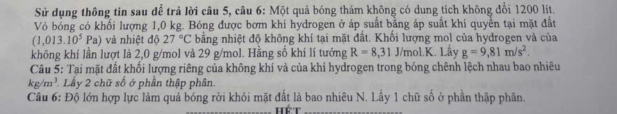 Sử dụng thông tin sau để trả lời câu 5, câu 6: Một quả bóng thám không có dung tích không đổi 1200 lít. 
Vỏ bóng có khối lượng 1,0 kg. Bóng được bơm khí hydrogen ở áp suất bằng áp suất khí quyền tại mặt đất
(1,013.10^5Pa) và nhiệt độ 27°C bằng nhiệt độ không khí tại mặt đất. Khối lượng mol của hydrogen và của 
không khí lần lượt là 2,0 g/mol và 29 g/mol. Hằng số khí lí tưởng R=8,31J/mol.K Lầy g=9,81m/s^2. 
Câu 5: Tại mặt đất khối lượng riêng của không khí và của khí hydrogen trong bóng chênh lệch nhau bao nhiêu
kg/m^3 Lấy 2 chữ số ở phần thập phân. 
Câu 6: Độ lớn hợp lực làm quả bóng rời khỏi mặt đất là bao nhiêu N. Lấy 1 chữ số ở phần thập phân.