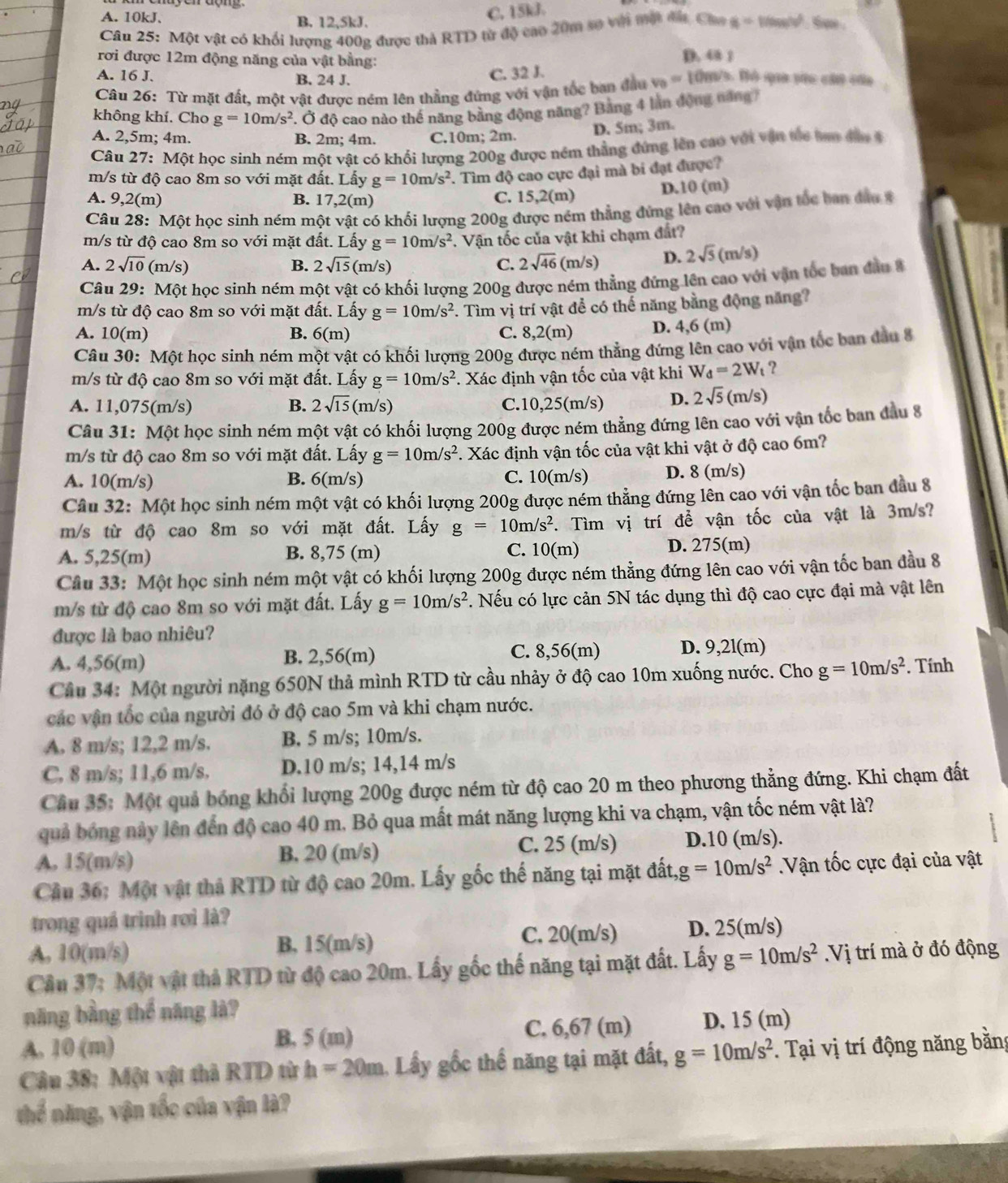 A. 10kJ. B. 12,5kJ.
C. 15kJ
Câu 25: Một vật có khối lượng 400g được thả RTD từ độ cao 20m sợ với một đá Cao a=100m/v^2 ta
rơi được 12m động năng của vật bằng: D. 48 1
A. 16 J. B. 24 J.
C. 32 J.
Câu 26: Từ mặt đất, một vật được ném lên thẳng đứng với vận tốc ban đầu v_0=10m/s 3. Đó qua vào cái của
không khí. Cho g=10m/s^2 * Ở độ cao nào thể năng bằng động năng? Băng 4 làn động năng 7
A. 2,5m; 4m. B. 2m; 4m. C.10m; 2m. D. 5m; 3m.
Câu 27: Một học sinh ném một vật có khối lượng 200g được ném thằng đứng lên cao với vận tốc tao đầo 
m/s từ độ cao 8m so với mặt đất. Lấy g=10m/s^2. Tìm độ cao cực đại mà bi đạt được?
A. 9,2(m) B. 17,2(m) C. 15,2(m)
D.10 (m)
Câu 28: Một học sinh ném một vật có khối lượng 200g được ném thẳng đứng lên cao với vận tốc ban đầu 
m/s từ độ cao 8m so với mặt đất. Lấy g=10m/s^2 *. Vận tốc của vật khi chạm đất?
A. 2sqrt(10) (m/s) B. 2sqrt(15) (m/s) C. 2sqrt(46)(m/s) D. 2sqrt(5)(m/s)
Câu 29: Một học sinh ném một vật có khối lượng 200g được ném thẳng đứng lên cao với vận tốc ban đầu 
m/s từ độ cao 8m so với mặt đất. Lấy g=10m/s^2 F. Tìm vị trí vật để có thế năng bằng động năng?
A. 10(m) B. 6(m) C. 8,2(m) D. 4,6 (m)
Câu 30: Một học sinh ném một vật có khối lượng 200g được ném thẳng đứng lên cao với vận tốc ban đầu 8
m/s từ độ cao 8m so với mặt đất. Lấy g=10m/s^2. Xác định vận tốc của vật khi W_d=2W_t ?
A. 11,075(m/s) B. 2sqrt(15)(m/s C.10,25(m/s) D. 2sqrt(5)(m/s)
Câu 31: Một học sinh ném một vật có khối lượng 200g được ném thẳng đứng lên cao với vận tốc ban đầu 8
m/s từ độ cao 8m so với mặt đất. Lấy g=10m/s^2. Xác định vận tốc của vật khi vật ở độ cao 6m?
A. 10(m/s) B. 6(m/s) C. 10(m/s) D. 8 (m/s)
Câu 32: Một học sinh ném một vật có khối lượng 200g được ném thẳng đứng lên cao với vận tốc ban đầu 8
m/s từ độ cao 8m so với mặt đất. Lấy g=10m/s^2 T. Tìm vị trí để vận tốc của vật là 3m/s?
A. 5,25(m) B. 8,75 (m) C. 10(m) D. 275(m)
Câu 33: Một học sinh ném một vật có khối lượng 200g được ném thẳng đứng lên cao với vận tốc ban đầu 8
m/s từ độ cao 8m so với mặt đất. Lấy g=10m/s^2. Nếu có lực cản 5N tác dụng thì độ cao cực đại mà vật lên
được là bao nhiêu?
C. 8,56(m)
A. 4,56(m) B. 2,56(m) D. 9,2l(m)
Câu 34: Một người nặng 650N thả mình RTD từ cầu nhảy ở độ cao 10m xuống nước. Cho g=10m/s^2. Tính
các vận tốc của người đó ở độ cao 5m và khi chạm nước.
A. 8 m/s; 12,2 m/s. B. 5 m/s; 10m/s.
C. 8 m/s; 11,6 m/s. D.10 m/s; 14,14 m/s
Cầu 35: Một quả bóng khối lượng 200g được ném từ độ cao 20 m theo phương thẳng đứng. Khi chạm đất
quả bóng này lên đến độ cao 40 m. Bỏ qua mất mát năng lượng khi va chạm, vận tốc ném vật là?
A. 15(m/s) B. 20 (m/s) C. 25 (m/s) D.10 (m/s).
Cầu 36: Một vật thả RTD từ độ cao 20m. Lấy gốc thế năng tại mặt đất, g=10m/s^2.Vận tốc cực đại của vật
trong quá trình rơi là?
A. 10(m/s) B, 15(m/s) C. 20(m/s) D. 25(m/s)
Cầâu 37: Một vật thả RTD từ độ cao 20m. Lấy gốc thế năng tại mặt đất. Lấy g=10m/s^2.Vi trí mà ở đó động
năng bằng thể năng là?
A. 10 (m) B. 5 (m) C. 6,67 (m) D. 15 (m)
Câu 38: Một vật thả RTD từ h=20m Lấy gốc thể năng tại mặt đất, g=10m/s^2. Tại vị trí động năng bằng
thể năng, vận tốc của vận là?