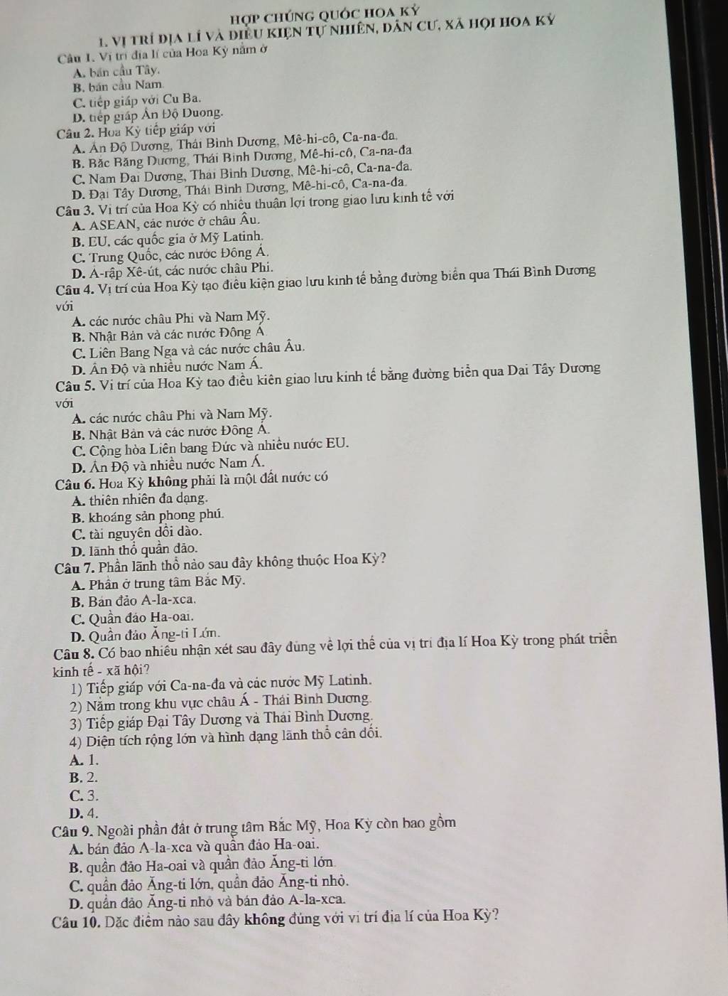 hợp chúnG qUỚc HOa kỷ
1. Vị trí địa lí và điều kiện tự nhiên, dân cư, xã họi hoa kỷ
Câu I. Vị trị địa lí của Hoa Kỳ năm ở
A. bán cầu Tây.
B. bán cầu Nam
C. tiếp giáp với Cu Ba.
D. tiếp giáp Ấn Độ Duơng.
Câu 2. Hoa Kỳ tiếp giáp với
A. Ấn Độ Dương, Thái Bình Dương, Mê-hi-cô, Ca-na-đa,
B. Bắc Băng Dương, Thái Bình Dương, Mê-hi-cô, Ca-na-đa
C. Nam Đai Dương, Thái Bình Dương, Mê-hi-cô, Ca-na-đa.
D. Đại Tây Dương, Thái Bình Dương, Mê-hi-cô, Ca-na-đa
Câu 3. V trí của Hoa Kỳ có nhiêu thuận lợi trong giao lưu kinh tế với
A. ASEAN, các nước ở châu Âu.
B. EU, các quốc gia ở Mỹ Latinh.
C. Trung Quốc, các nước Đông Á,
D. A-rập Xê-út, các nước châu Phi.
Cầu 4. Vị trí của Hoa Kỳ tạo điều kiện giao lưu kinh tế bằng đường biển qua Thái Bình Dương
với
A các nước châu Phi và Nam Mỹ.
B. Nhật Bản và các nước Đông A
C. Liên Bang Nga và các nước châu Âu.
D. Ấn Độ và nhiều nước Nam Á.
Câu 5. Vi trí của Hoa Kỳ tạo điều kiên giao lưu kinh tế bằng đường biển qua Dai Tây Dương
với
A các nước châu Phi và Nam Mỹ.
B. Nhật Bản và các nước Đông Á.
C. Cộng hòa Liên bang Đức và nhiều nước EU.
D. Ấn Độ và nhiều nước Nam Á.
Câu 6. Hoa Kỳ không phải là một đất nước có
A. thiên nhiên đa dạng
B. khoáng sản phong phú.
C. tài nguyên dội dào.
D. lãnh thổ quần dão.
Câu 7. Phần lãnh thổ nào sau đây không thuộc Hoa Kỳ?
A. Phần ở trung tâm Bắc Mỹ.
B. Bản đảo A-la-xca.
C. Quần đảo Ha-oai.
D. Quần đảo Ăng-ti Lớn.
Câu 8. Có bao nhiều nhận xét sau đây đùng về lợi thể của vị trí địa lí Hoa Kỳ trong phát triển
kinh tế - xã hội?
1) Tiếp giáp với Ca-na-đa và các nước Mỹ Latinh.
2) Nằm trong khu vực châu Á - Thái Bình Dương.
3) Tiếp giáp Đại Tây Dương và Thái Bình Dương.
4) Diện tích rộng lớn và hình dạng lãnh thổ cân đối.
A. 1.
B. 2.
C. 3.
D. 4.
Câu 9. Ngoài phần đất ở trung tâm Bắc Mỹ, Hoa Kỳ còn bao gồm
A. bán đảo A-la-xca và quần đảo Ha-oai.
B. quần đảo Ha-oai và quần đảo Ăng-ti lớn.
C. quần đảo Ăng-ti lớn, quần đảo Ăng-ti nhỏ.
D. quần đảo Ăng-ti nhỏ và bán đảo A-la-xca.
Câu 10. Dặc điểm nào sau đây không đúng với vi trí địa lí của Hoa Kỳ?