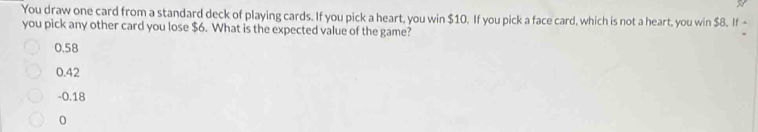 You draw one card from a standard deck of playing cards. If you pick a heart, you win $10. If you pick a face card, which is not a heart, you win $8. If -
you pick any other card you lose $6. What is the expected value of the game?
0.58
0.42
- 0.18
0