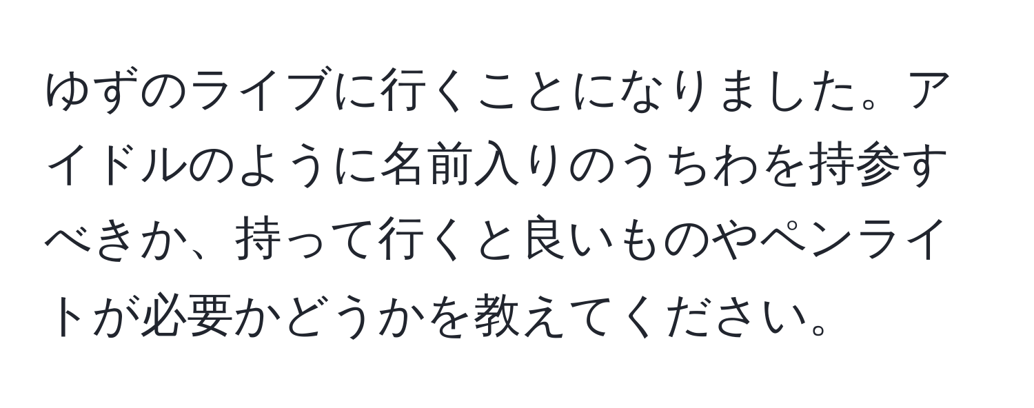 ゆずのライブに行くことになりました。アイドルのように名前入りのうちわを持参すべきか、持って行くと良いものやペンライトが必要かどうかを教えてください。