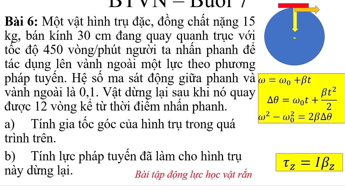 DIVN- 
Bài 6: Một vật hình trụ đặc, đồng chất nặng 15
kg, bán kính 30 cm đang quay quạnh trục với 
tốc độ 450 vòng /phút người ta nhần phanh để 
tác dụng lên vành ngoài một lực theo phương 
pháp tuyền. Hệ số ma sát động giữa phanh và omega =omega _0+beta t
vành ngoài là 0, 1. Vật dừng lại sạu khi nó quay △ θ =omega _0t+ beta t^2/2 
được 12 vòng kể từ thời điểm nhần phanh.
omega^2-omega _0^(2=2beta △ θ
a) Tính gia tốc góc của hình trụ trong quá 
trình trên. 
b) Tính lực pháp tuyển đã làm cho hình trụ
tau _z)=Ibeta _z
này dừng lại. 
Bài tập động lực học vật rắn