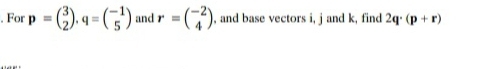 For p=beginpmatrix 3 2endpmatrix. q=beginpmatrix -1 5endpmatrix and r=beginpmatrix -2 4endpmatrix , and base vectors i, j and k, find 2q· (p+r)