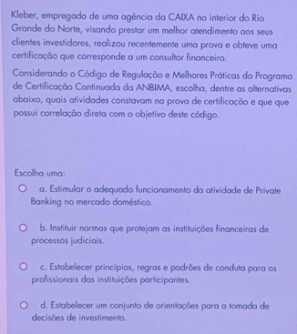 Kleber, empregado de uma agência da CAIXA no interior do Rio
Grande do Norte, visando prestar um melhor atendimento aos seus
clientes investidores, realizou recentemente uma prova e obteve uma
certificação que corresponde a um consultor financeiro.
Considerando o Código de Regulação e Melhores Práticas do Programa
de Certificação Continuada da ANBIMA, escolha, dentre as alternativas
abaixo, quais atividades constavam na prova de certificação e que que
possui correlação direta com o objetivo deste código.
Escolha uma:
a. Estimular o adequado funcionamento da atividade de Private
Banking no mercado doméstico.
b. Instituir normas que protejam as instituições financeiras de
processos judiciais.
c. Estabelecer princípios, regras e padrões de conduta para os
profissionais das instituições participantes.
d. Estabelecer um conjunto de orientações para a tomada de
decisões de investimento.