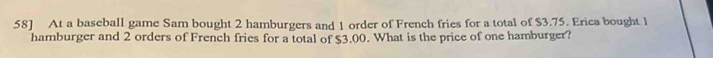 58] At a baseball game Sam bought 2 hamburgers and 1 order of French fries for a total of $3.75. Erica bought 1
hamburger and 2 orders of French fries for a total of $3.00. What is the price of one hamburger?