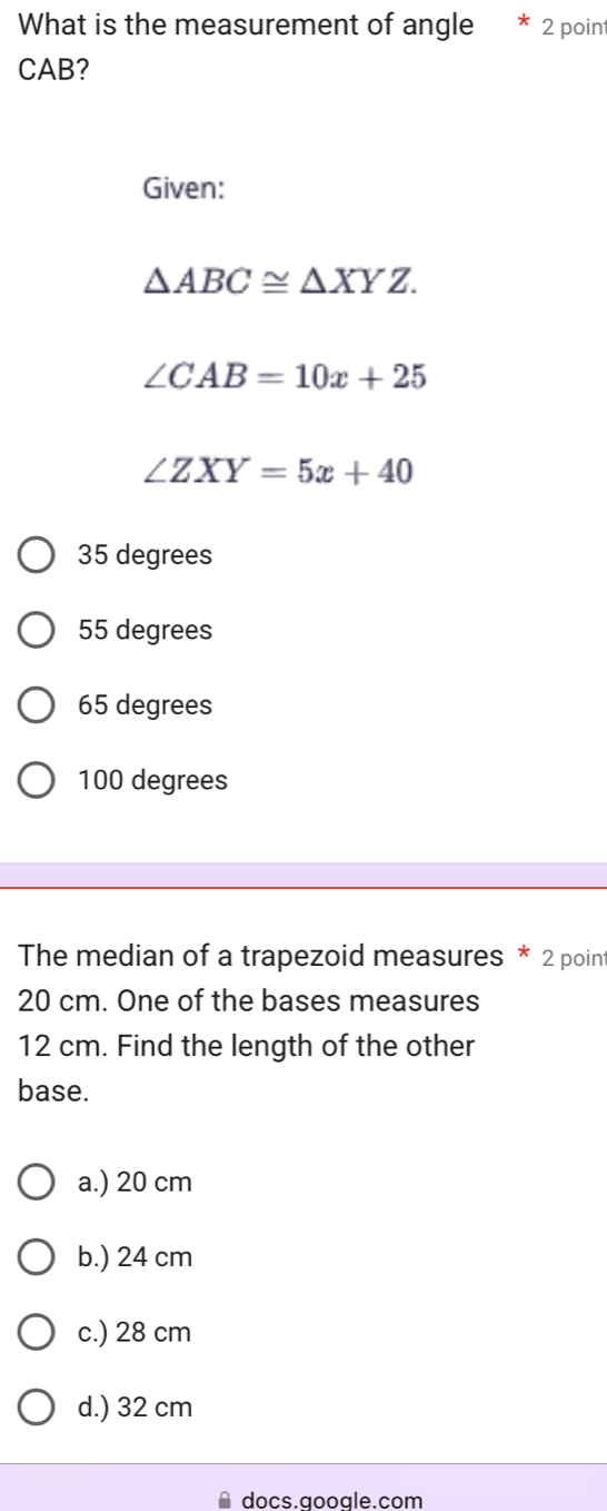 What is the measurement of angle * 2 poin
CAB?
Given:
△ ABC≌ △ XYZ.
∠ CAB=10x+25
∠ ZXY=5x+40
35 degrees
55 degrees
65 degrees
100 degrees
The median of a trapezoid measures * 2 point
20 cm. One of the bases measures
12 cm. Find the length of the other
base.
a.) 20 cm
b.) 24 cm
c.) 28 cm
d.) 32 cm
≌ docs.google.com