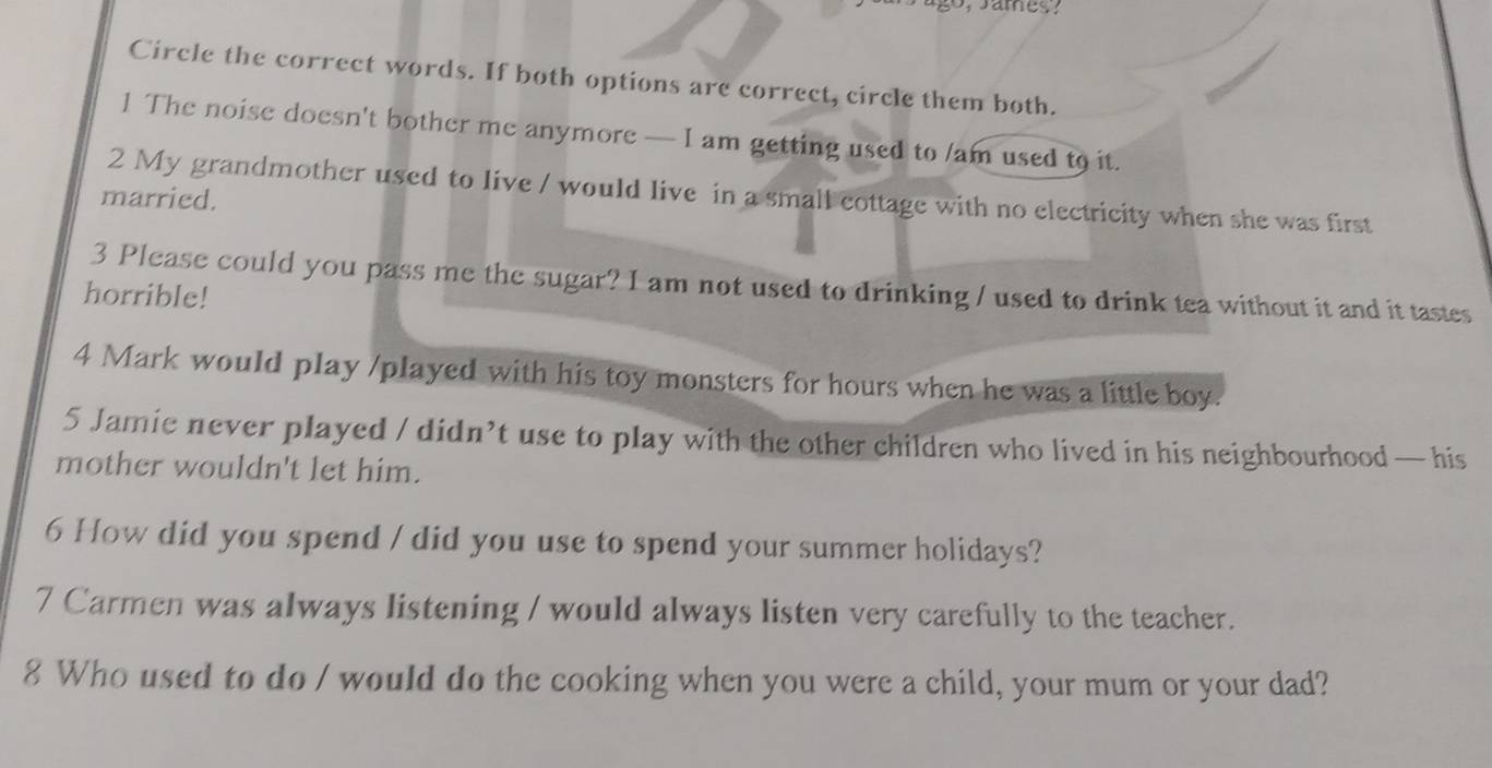 Circle the correct words. If both options are correct, circle them both. 
1 The noise doesn't bother me anymore — I am getting used to /am used to it. 
2 My grandmother used to live / would live in a small cottage with no electricity when she was first 
married. 
3 Please could you pass me the sugar? I am not used to drinking / used to drink tea without it and it tastes 
horrible! 
4 Mark would play /played with his toy monsters for hours when he was a little boy. 
5 Jamie never played / didn’t use to play with the other children who lived in his neighbourhood — his 
mother wouldn't let him. 
6 How did you spend / did you use to spend your summer holidays? 
7 Carmen was always listening / would always listen very carefully to the teacher. 
8 Who used to do / would do the cooking when you were a child, your mum or your dad?