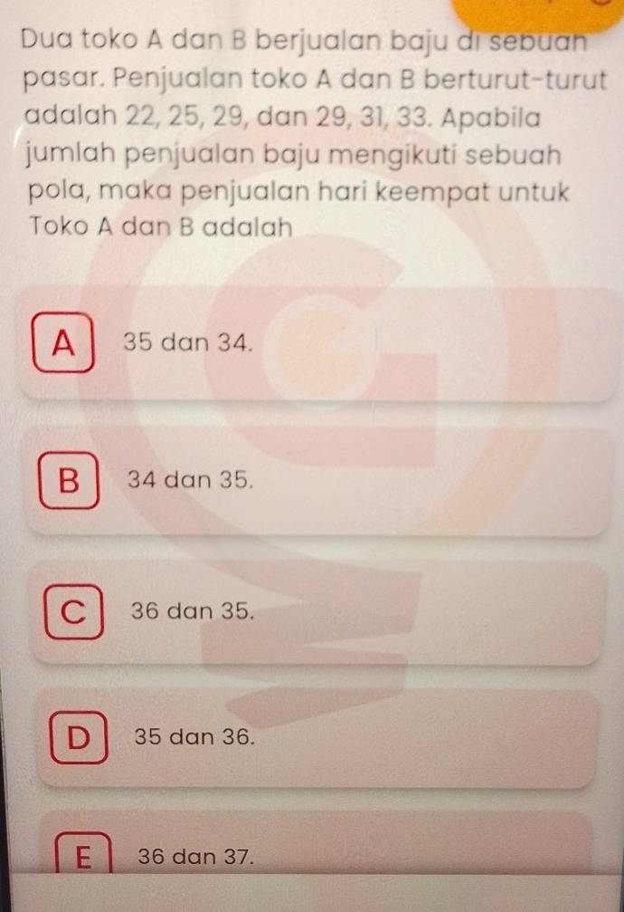 Dua toko A dan B berjualan baju di sebuan
pasar. Penjualan toko A dan B berturut-turut
adalah 22, 25, 29, dan 29, 31, 33. Apabila
jumlah penjualan baju mengikuti sebuah
pola, maka penjualan hari keempat untuk
Toko A dan B adalah
A 35 dan 34.
B 34 dan 35.
C 36 dan 35.
D 35 dan 36.
E 36 dan 37.