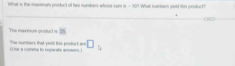 What is the maximum product of two numbers whose sum is -10? What numbers yield this product? 
The maximum product is 25
The numbers that yield this product are □
(Use a comma to separate answers.)