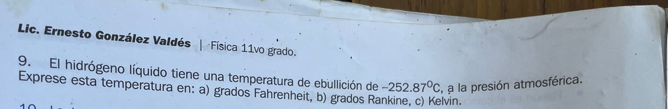 Lic. Ernesto González Valdés | Física 11vo grado. 
9. El hidrógeno líquido tiene una temperatura de ebullición de -252.87°C , a la presión atmosférica. 
Exprese esta temperatura en: a) grados Fahrenheit, b) grados Rankine, c) Kelvin.