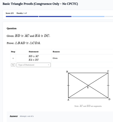 Basic Triangle Proofs (Congruence Only - No CPCTC) 
Score: 2/5 Penalty: 1 of 
Question 
Given: overline BD≌ overline AC and overline BA≌ overline DC. 
Prove: △ BAD≌ △ CDA. 
Step Statement Reason
overline BD≌ overline AC
1 tiven
overline BA≌ overline DC
try Type of Statement 
Note: overline AC and overline BD are segments. 
Answer Attempt 1 out of 2