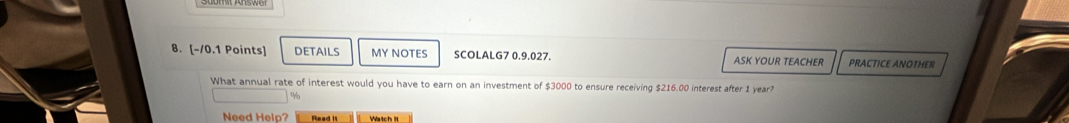 DETAILS MY NOTES SCOLALG7 0.9.027. ASK YOUR TEACHER PRACTICE ANOTHER 
What annual rate of interest would you have to earn on an investment of $3000 to ensure receiving $216.00 interest after 1 year?
%
Need Help? Read it Watch It