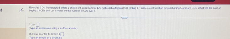 Recycled CDs, Incorporated, offers a choice of 5 used CDs for $26, with each additional CD costing $7. Write a cost function for purchasing 5 or more CDs. What will the cost of 
. buying 13 CDs be? Let x represent the number of CDs over 5.
C(x)=□
(Type an expression using x as the variable ) 
The total cost for 13 CDs is $□
(Type an integer or a decimal )