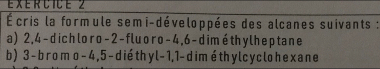 Écris la formule semi-développées des alcanes suivants : 
a) 2, 4 -dichloro -2 -fluoro -4, 6 -diméthylheptane 
b) 3 -bromo - 4, 5 -dié thy l - 1, 1 - dimé thy l cy clohexane