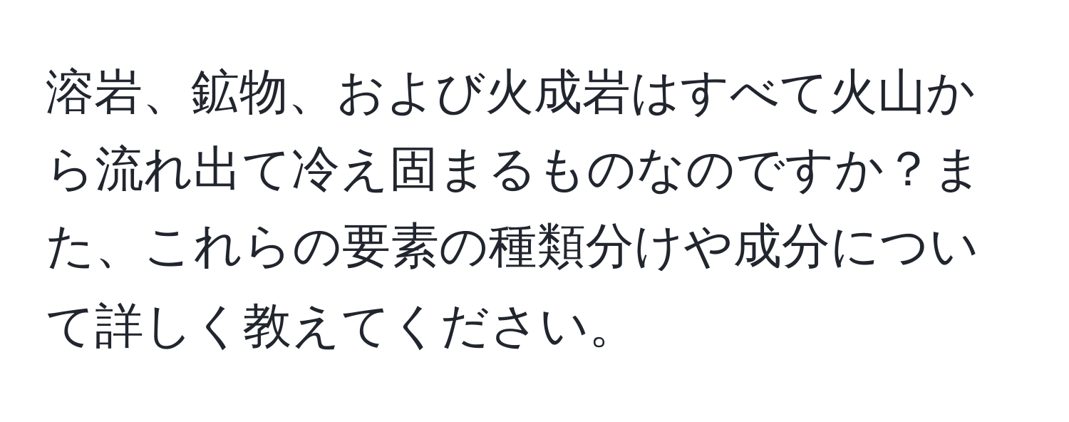 溶岩、鉱物、および火成岩はすべて火山から流れ出て冷え固まるものなのですか？また、これらの要素の種類分けや成分について詳しく教えてください。
