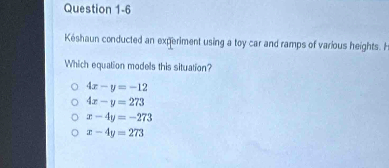 Késhaun conducted an experiment using a toy car and ramps of various heights. H
Which equation models this situation?
4x-y=-12
4x-y=273
x-4y=-273
x-4y=273