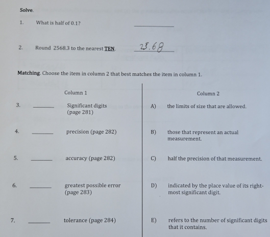 Solve.
_
1. What is half of 0.1?
2. Round 2568.3 to the nearest TEN.
_
Matching. Choose the item in column 2 that best matches the item in column 1.
Column 1 Column 2
3. _Significant digits A) the limits of size that are allowed.
(page 281)
4. _precision (page 282) B) those that represent an actual
measurement.
5. _accuracy (page 282) C) half the precision of that measurement.
6. _greatest possible error D) indicated by the place value of its right-
(page 283) most significant digit.
7. _tolerance (page 284) E) refers to the number of significant digits
that it contains.