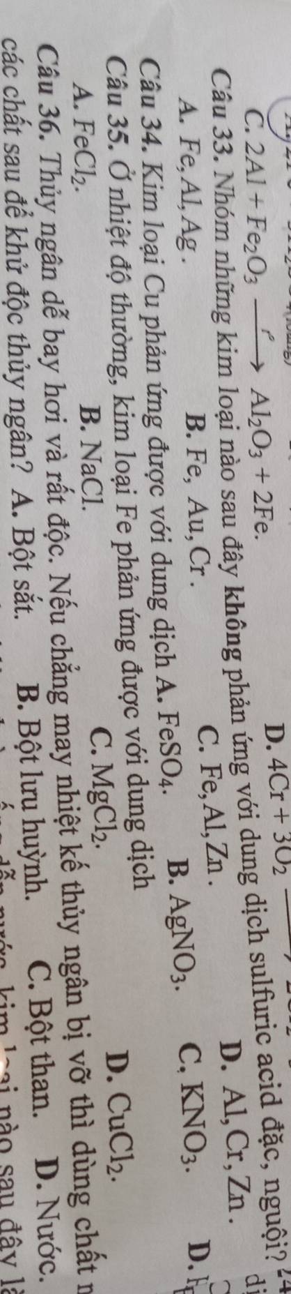 C. 2Al+Fe_2O_3xrightarrow rAl_2O_3+2Fe.
D. 4Cr+3O_2
di
Câu 33. Nhóm những kim loại nào sau đây không phản ứng với dung dịch sulfuric acid đặc, nguội?
D. Al, Cr, Zn.
A. Fe, Al, Ag. B. Fe, Au, Cr. C. F∈ , Al, ∠ T 1.
Câu 34. Kim loại Cu phản ứng được với dung dịch A. Fel SO_4. B. AgNO_3. C, KNO_3. D.
Câu 35. Ở nhiệt độ thường, kim loại Fe phản ứng được với dung dịch
A. FeCl_2. B. NaCl.
C. MgCl_2.
D. CuCl_2. 
Câu 36. Thủy ngân dễ bay hơi và rất độc. Nếu chẳng may nhiệt kế thủy ngân bị vỡ thì dùng chất n
các chất sau để khử độc thủy ngân? A. Bột sắt. B. Bột lưu huỳnh. C. Bột than. D. Nước.
kim loai nào sau đây là