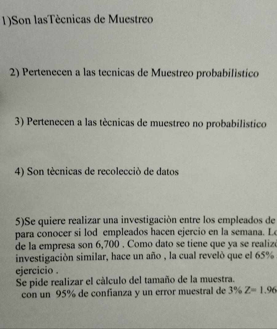 1)Son lasTécnicas de Muestreo 
2) Pertenecen a las tecnicas de Muestreo probabilístico 
3) Pertenecen a las técnicas de muestreo no probabilístico 
4) Son tècnicas de recolecciò de datos 
5)Se quiere realizar una investigación entre los empleados de 
para conocer si lod empleados hacen ejercio en la semana. Le 
de la empresa son 6,700. Como dato se tiene que ya se realizó 
investigación similar, hace un año , la cual revelò que el 65%
ejercicio . 
Se pide realizar el cálculo del tamaño de la muestra. 
con un 95% de confíanza y un error muestral de 3% Z=1.96