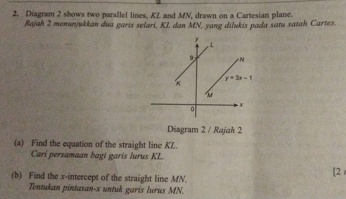 Diagram 2 shows two parallel lines, KL and MN, drawn on a Cartesian plane.
Rajah 2 menuṇjukkan dua garis selari, KL dan MN, yang dilukis pada satu satah Cartes.
Diagram 2 / Rajah 2
(a) Find the equation of the straight line KL.
Cari persamaan bagi garis lurus KL.
[2
(b) Find the x-intercept of the straight line MN.
Tentukan pintasan-x untuk garis lurus MN.