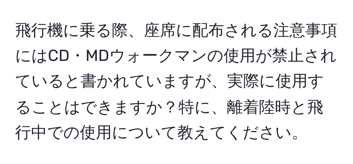 飛行機に乗る際、座席に配布される注意事項にはCD・MDウォークマンの使用が禁止されていると書かれていますが、実際に使用することはできますか？特に、離着陸時と飛行中での使用について教えてください。