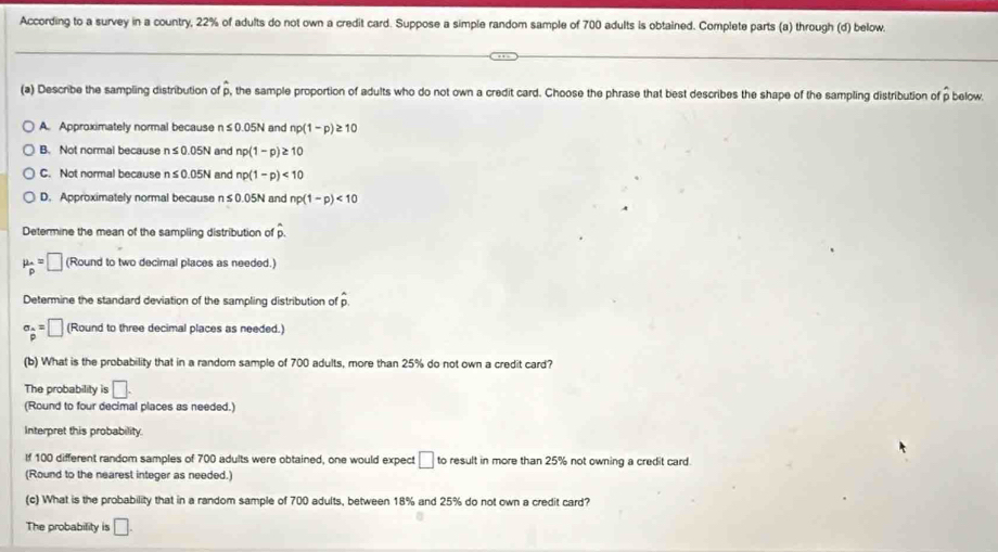 According to a survey in a country, 22% of adults do not own a credit card. Suppose a simple random sample of 700 adults is obtained. Complete parts (a) through (d) below
(a) Describe the sampling distribution of p, the sample proportion of adults who do not own a credit card. Choose the phrase that best describes the shape of the sampling distribution of ρ below.
A. Approximately normal because n≤ 0.05N and np(1-p)≥ 10
B. Not normal because n≤ 0.05N and np(1-p)≥ 10
C. Not normal because n≤ 0.05N and np(1-p)<10</tex>
D. Approximately normal because n s 0.05N and np(1-p)<10</tex> 
Determine the mean of the sampling distribution of overset wedge p.
mu _p=□ (Round to two decimal places as needed.)
Determine the standard deviation of the sampling distribution of p.
sigma _ A/p =□ (Round to three decimal places as needed.)
(b) What is the probability that in a random sample of 700 adults, more than 25% do not own a credit card?
The probability is □. 
(Round to four decimal places as needed.)
Interpret this probability.
If 100 different random samples of 700 adults were obtained, one would expect □ to result in more than 25% not owning a credit card.
(Round to the nearest integer as needed.)
(c) What is the probability that in a random sample of 700 adults, between 18% and 25% do not own a credit card?
The probability is □.