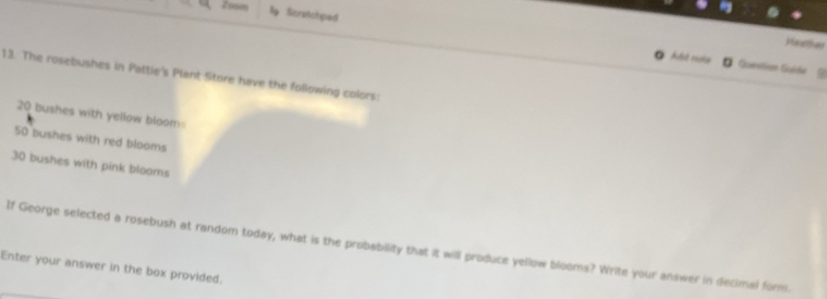 Zoom Scretchpad 
Heather 
At nos D Qunstion Gui6e 
13. The rosebushes in Pattie's Plant Store have the following colors:
20 bushes with yellow bloom:
50 bushes with red blooms
30 bushes with pink blooms 
If George selected a rosebush at random today, what is the probability that it will produce yellow blooms? Write your answer in decimal form. 
Enter your answer in the box provided.