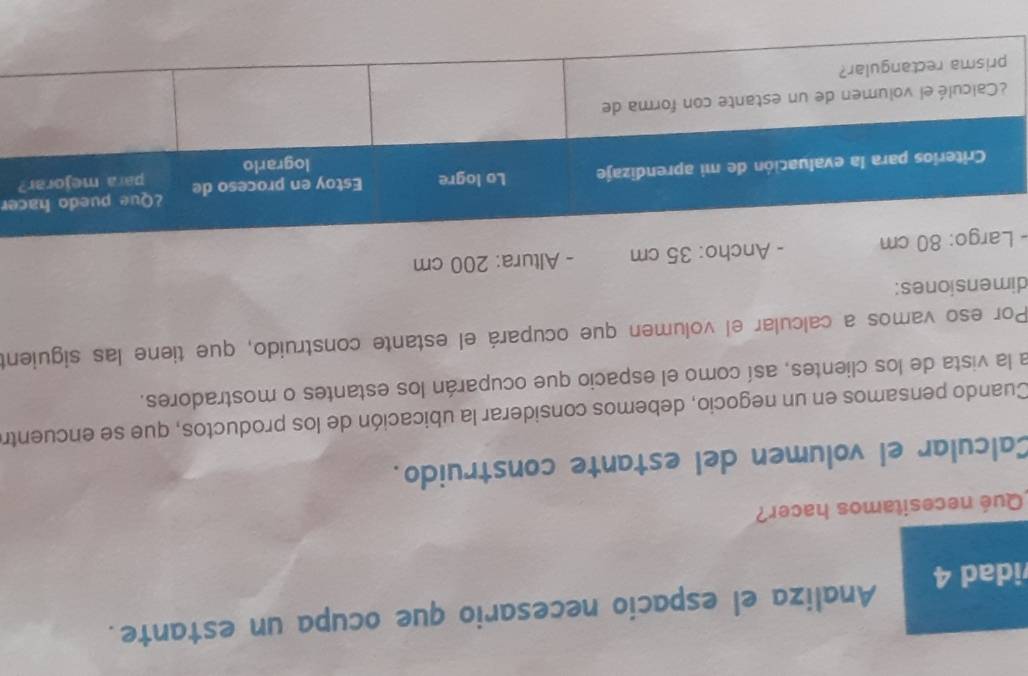 idad 4 Analiza el espacio necesario que ocupa un estante. 
Qué necesitamos hacer? 
Calcular el volumen del estante construido. 
Cuando pensamos en un negocio, debemos considerar la ubicación de los productos, que se encuentr 
a la vista de los clientes, así como el espacio que ocuparán los estantes o mostradores. 
Por eso vamos a calcular el volumen que ocupará el estante construido, que tiene las siguient 
dimensiones: 
- Ancho: 35 cm - Altura: 200 cm
er