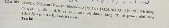 Cầu 109: Trong không gian Oxyz, cho bốn điểm A(2;1;3), C(3;1;3), D(4;3;1)B(1;-2;1). Mặt phẳng 
đi qua hai điểm A, B và song song với đường thằng CD có phương trình dạng
10x+by+cz+d=0. Tính b+c-d. 
Trả lời: