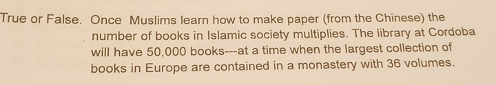 True or False. Once Muslims learn how to make paper (from the Chinese) the 
number of books in Islamic society multiplies. The library at Cordoba 
will have 50,000 books---at a time when the largest collection of 
books in Europe are contained in a monastery with 36 volumes.