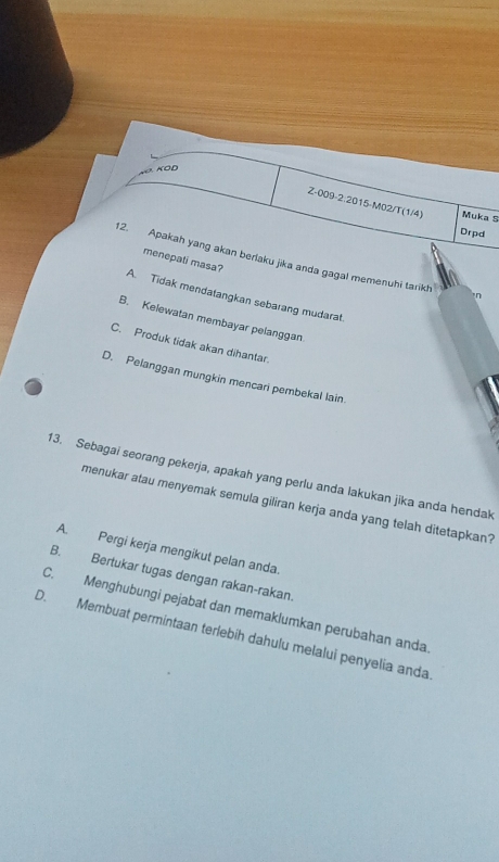 KOD
Z-009-2:2015-M02/T(1/4) Muka S
Drpd
2. Apakah yang akan berlaku jika anda gagal memenuhi tarikh
menepati masa?
n
A. Tidak mendatangkan sebarang mudarat.
B. Kelewatan membayar pelanggan
C. Produk tidak akan dihantar.
D. Pelanggan mungkin mencari pembekal lain.
13. Sebagai seorang pekerja, apakah yang perlu anda lakukan jika anda hendak
menukar atau menyemak semula giliran kerja anda yang telah ditetapkan?
A. Pergi kerja mengikut pelan anda.
B. Bertukar tugas dengan rakan-rakan.
C. Menghubungi pejabat dan memaklumkan perubahan anda
D. Membuat permintaan terlebíh dahulu melalui penyelia anda