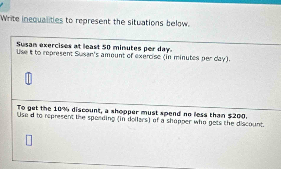 Write inequalities to represent the situations below. 
Susan exercises at least 50 minutes per day. 
Use t to represent Susan's amount of exercise (in minutes per day). 
To get the 10% discount, a shopper must spend no less than $200. 
Use d to represent the spending (in dollars) of a shopper who gets the discount.