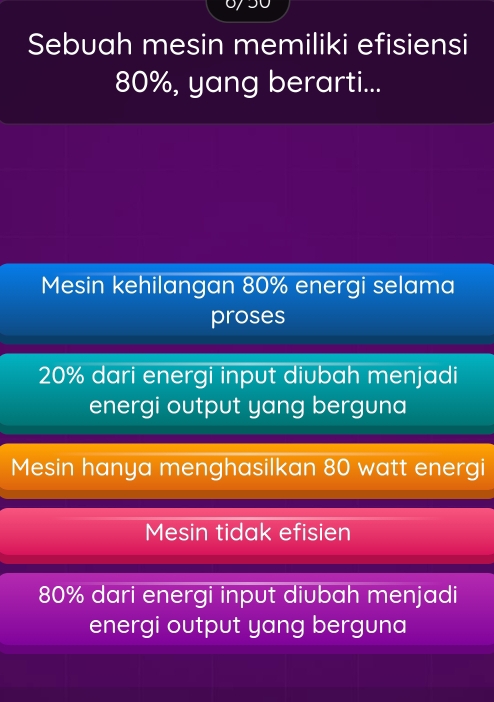 Sebuah mesin memiliki efisiensi
80%, yang berarti...
Mesin kehilangan 80% energi selama
proses
20% dari energi input diubah menjadi
energi output yang berguna
Mesin hanya menghasilkan 80 watt energi
Mesin tidak efisien
80% dari energi input diubah menjadi
energi output yang berguna