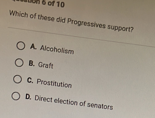 stion 6 of 10
Which of these did Progressives support?
A. Alcoholism
B. Graft
C. Prostitution
D. Direct election of senators