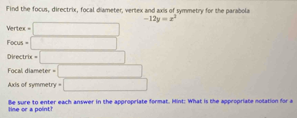 Find the focus, directrix, focal diameter, vertex and axis of symmetry for the parabola
-12y=x^2
Vertex=□
Focus =□
Directrix =□
Focal diameter =□
Axis of symmetry =□
Be sure to enter each answer in the appropriate format. Hint: What is the appropriate notation for a 
line or a point?