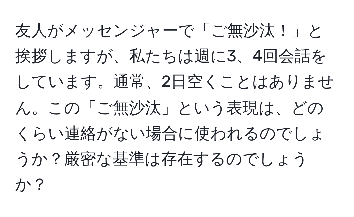 友人がメッセンジャーで「ご無沙汰！」と挨拶しますが、私たちは週に3、4回会話をしています。通常、2日空くことはありません。この「ご無沙汰」という表現は、どのくらい連絡がない場合に使われるのでしょうか？厳密な基準は存在するのでしょうか？