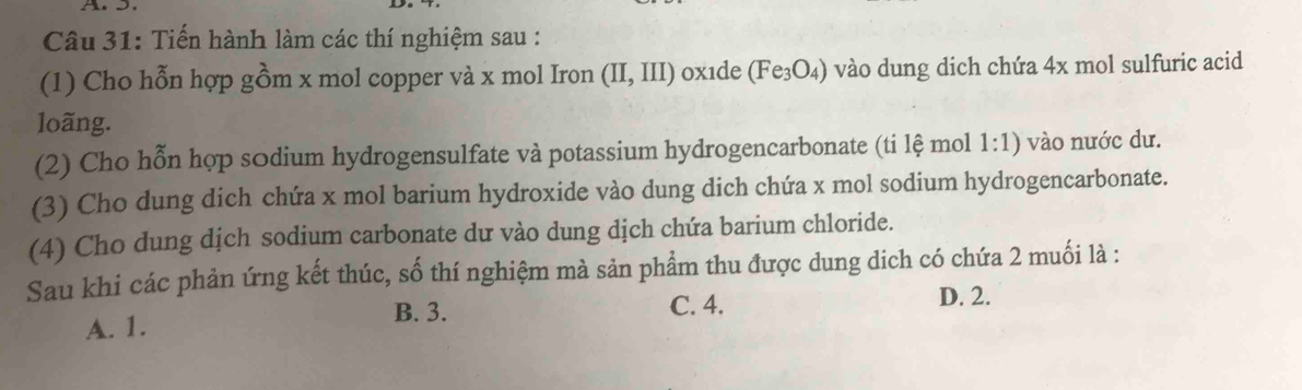 Tiến hành làm các thí nghiệm sau :
(1) Cho hỗn hợp gồm x mol copper và x mol Iron (II,III) oxide (Fe_3O_4) vào dung dich chứa 4x mol sulfuric acid
loãng.
(2) Cho hỗn hợp sōdium hydrogensulfate và potassium hydrogencarbonate (ti lệ mol 1:1) vào nước dư.
(3) Cho dung dich chứa x mol barium hydroxide vào dung dich chứa x mol sodium hydrogencarbonate.
(4) Cho dung dịch sodium carbonate dư vào dung dịch chứa barium chloride.
Sau khi các phản ứng kết thúc, số thí nghiệm mà sản phẩm thu được dung dich có chứa 2 muối là :
B. 3. C. 4.
A. 1. D. 2.