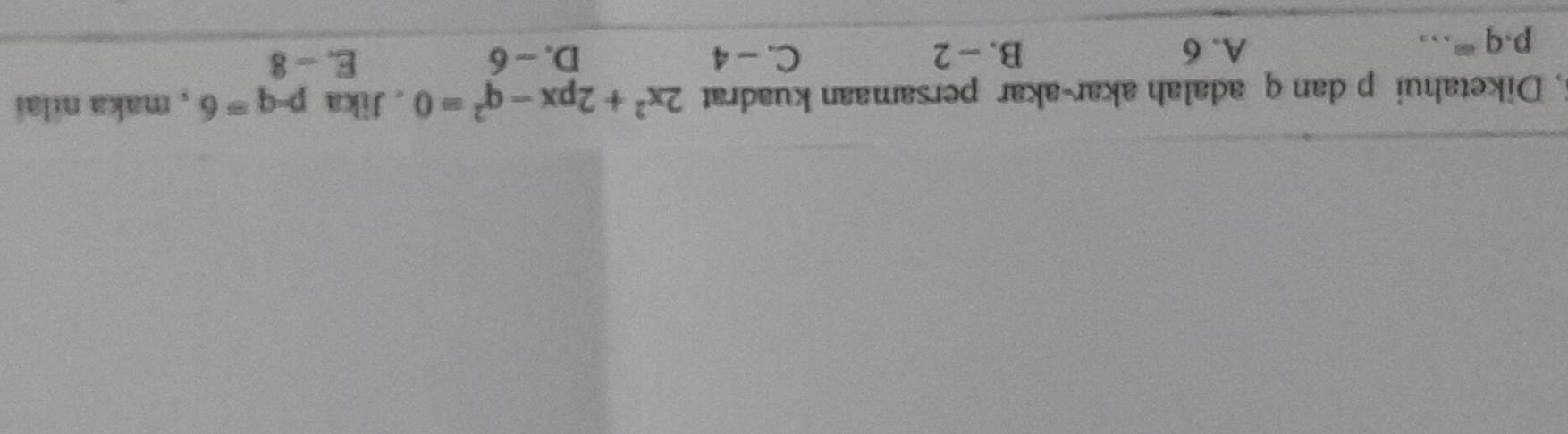 Diketahui p dan q adalah akar-akar persamaan kuadrat 2x^2+2px-q^2=0 , Jika p-q=6 , maka nilai
_ p· q=
A. 6 B. - 2 C. - 4 D. - 6 E. - 8