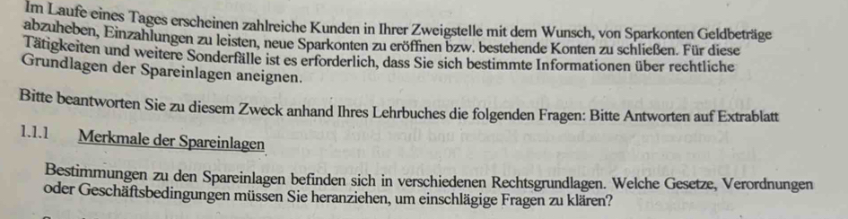 Im Laufe eines Tages erscheinen zahlreiche Kunden in Ihrer Zweigstelle mit dem Wunsch, von Sparkonten Geldbeträge 
abzuheben, Einzahlungen zu leisten, neue Sparkonten zu eröffnen bzw. bestehende Konten zu schließen. Für diese 
Tätigkeiten und weitere Sonderfälle ist es erforderlich, dass Sie sich bestimmte Informationen über rechtliche 
Grundlagen der Spareinlagen aneignen. 
Bitte beantworten Sie zu diesem Zweck anhand Ihres Lehrbuches die folgenden Fragen: Bitte Antworten auf Extrablatt 
1.1.1 Merkmale der Spareinlagen 
Bestimmungen zu den Spareinlagen befinden sich in verschiedenen Rechtsgrundlagen. Welche Gesetze, Verordnungen 
oder Geschäftsbedingungen müssen Sie heranziehen, um einschlägige Fragen zu klären?