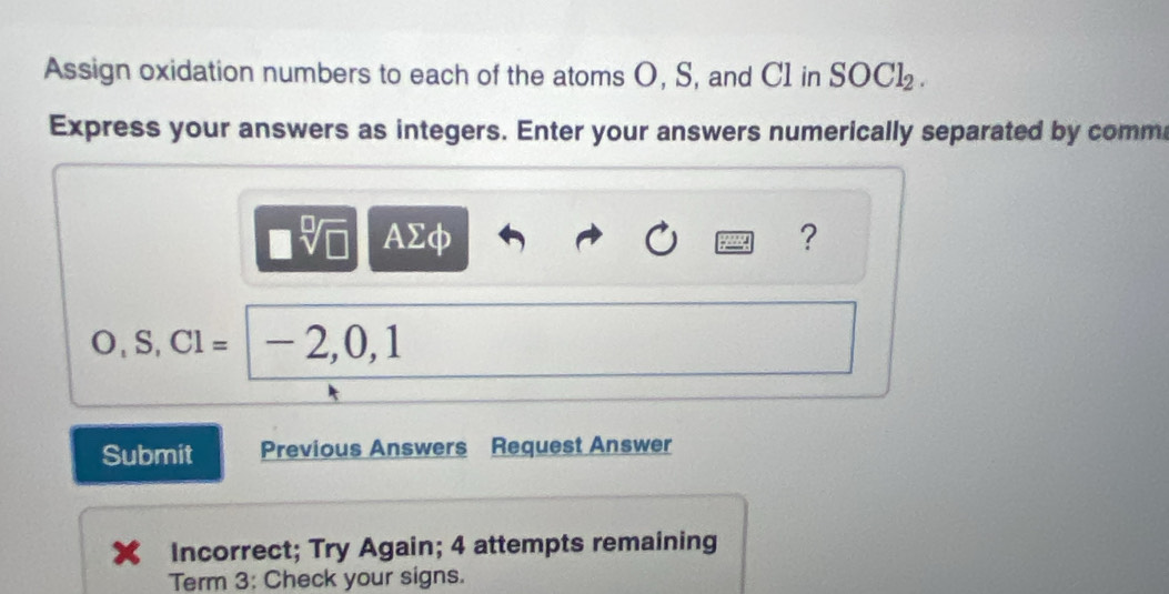 Assign oxidation numbers to each of the atoms O, S, and C1 in SOCl_2. 
Express your answers as integers. Enter your answers numerically separated by comm
□ sqrt[□](□ ) AΣφ ? 
.S. CI=|-2,0,1
Submit Previous Answers Request Answer 
Incorrect; Try Again; 4 attempts remaining 
Term 3: Check your signs.