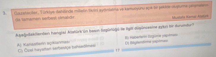 Gazeteciler, Tūrkiye dahilinde milletin fikrini aydınlatma ve kamuoyunu açık bir şekilde oluşturma çalışmaların-
da tamamen serbest olmalıdır.
Mustafa Kemal Atatürk
Aşağıdakilerden hangisi Atatürk'ün basın özgürlüğü ile ilgili düşüncesine aykıı bir durumdur?
A) Kanaatlerin açıklanması B) Haberlerin özgürce yapılması
C) Özel hayattan serbestçe bahsedilmesi D) Bilgilendirme yapılması
17