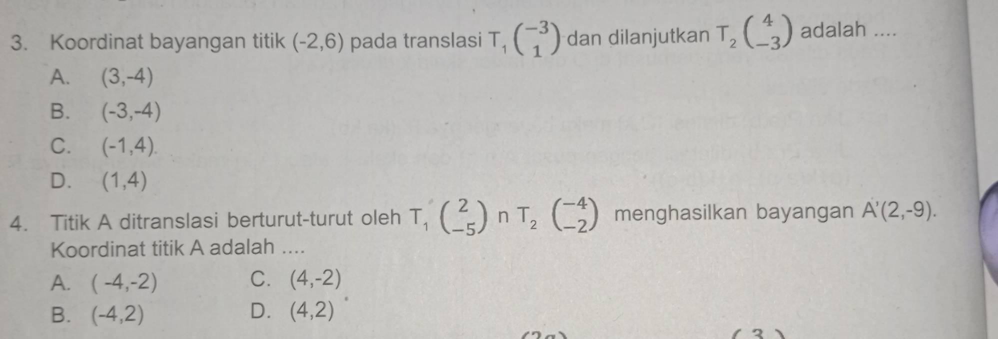 Koordinat bayangan titik (-2,6) pada translasi T_1beginpmatrix -3 1endpmatrix dan dilanjutkan T_2beginpmatrix 4 -3endpmatrix adalah ....
A. (3,-4)
B. (-3,-4)
C. (-1,4).
D. (1,4)
4. Titik A ditranslasi berturut-turut oleh T_1(_(-5)^2endpmatrix nT_(beginarrayr -4 -2endarray ) menghasilkan bayangan A'(2,-9). 
Koordinat titik A adalah ....
A. (-4,-2) C. (4,-2)
B. (-4,2) D. (4,2)